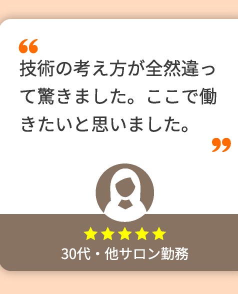 技術の考え方が全然違って驚きました。ここで働きたいと思いました。(30代・他サロン勤務)